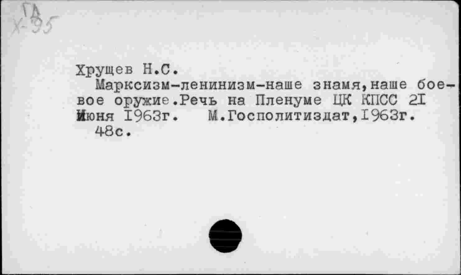 ﻿Хрущев Н.С.
Марксизм-ленинизм-наше знамя,наше боевое оружие.Речь на Пленуме ЦК КПСС 21 Июня 1963г. М.Госполитиздат,1963г.
48с.